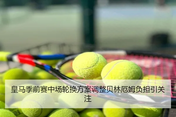 皇马季前赛中场轮换方案调整贝林厄姆负担引关注